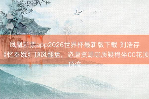 凤凰彩票app2026世界杯最新版下载 刘浩存凭《忆秦娥》顶风翻盘,恣虐资源咖质疑稳坐00花顶流