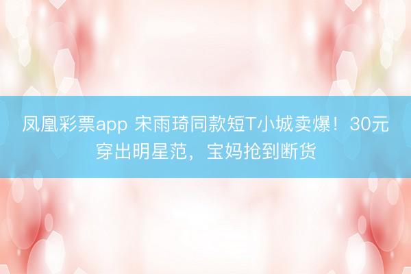 凤凰彩票app 宋雨琦同款短T小城卖爆！30元穿出明星范，宝妈抢到断货