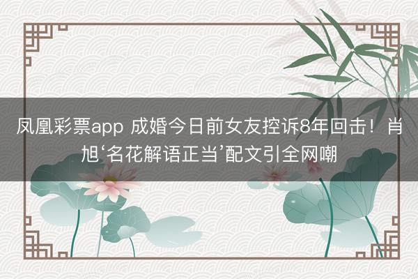 凤凰彩票app 成婚今日前女友控诉8年回击！肖旭‘名花解语正当’配文引全网嘲