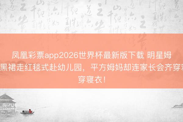 凤凰彩票app2026世界杯最新版下载 明星姆妈穿黑裙走红毯式赴幼儿园，平方姆妈却连家长会齐穿寝衣！