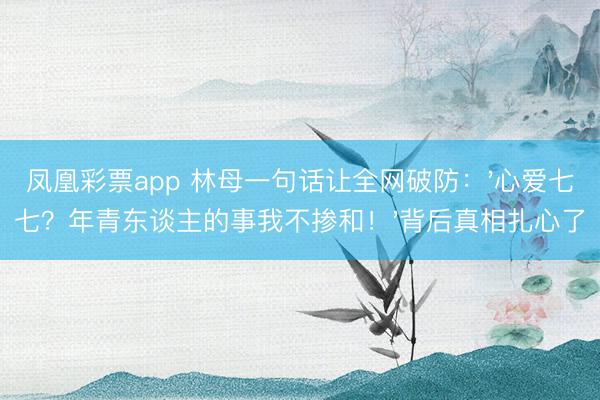 凤凰彩票app 林母一句话让全网破防：'心爱七七？年青东谈主的事我不掺和！'背后真相扎心了