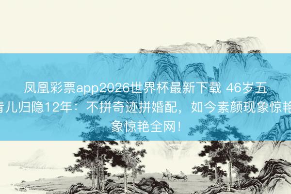 凤凰彩票app2026世界杯最新下载 46岁五公主青儿归隐12年：不拼奇迹拼婚配，如今素颜现象惊艳全网！
