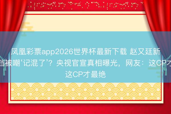 凤凰彩票app2026世界杯最新下载 赵又廷新剧搭档被嘲‘记混了’？央视官宣真相曝光，网友：这CP才最绝
