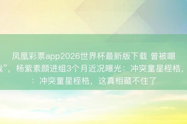 凤凰彩票app2026世界杯最新版下载 曾被嘲“外形不合适演戏”，杨紫素颜进组3个月近况曝光：冲突童星桎梏，这真相藏不住了