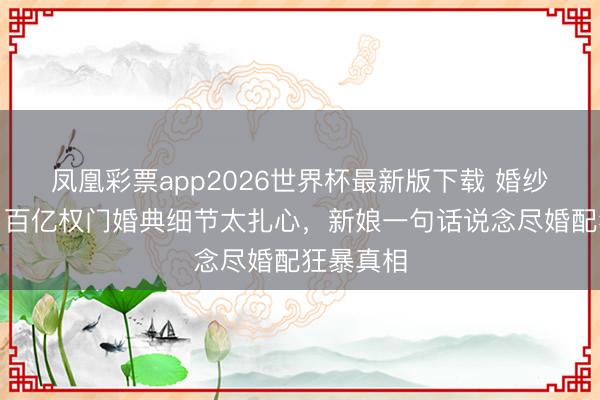 凤凰彩票app2026世界杯最新版下载 婚纱照曝光!百亿权门婚典细节太扎心,新娘一句话说念尽婚配狂暴真相