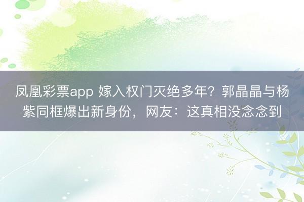 凤凰彩票app 嫁入权门灭绝多年？郭晶晶与杨紫同框爆出新身份，网友：这真相没念念到