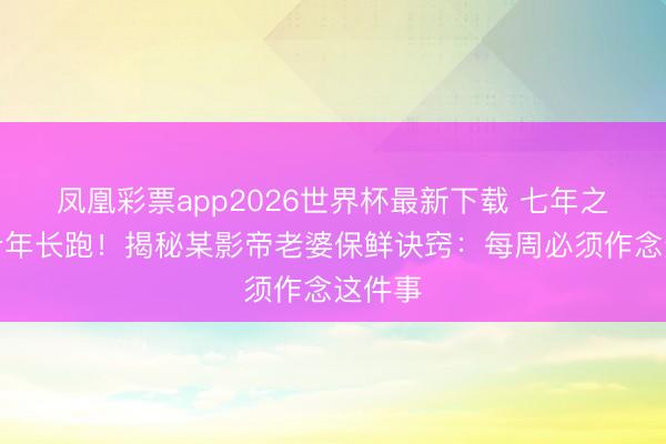 凤凰彩票app2026世界杯最新下载 七年之痒变十年长跑！揭秘某影帝老婆保鲜诀窍：每周必须作念这件事