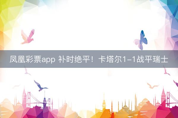 凤凰彩票app 补时绝平！卡塔尔1-1战平瑞士