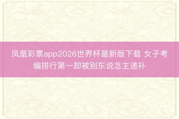 凤凰彩票app2026世界杯最新版下载 女子考编排行第一却被别东说念主递补