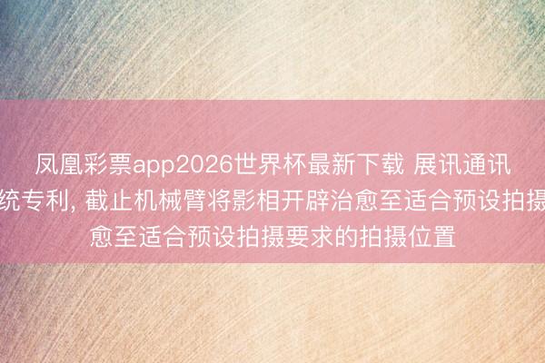 凤凰彩票app2026世界杯最新下载 展讯通讯央求智能拍摄系统专利， 截止机械臂将影相开辟治愈至适合预设拍摄要求的拍摄位置