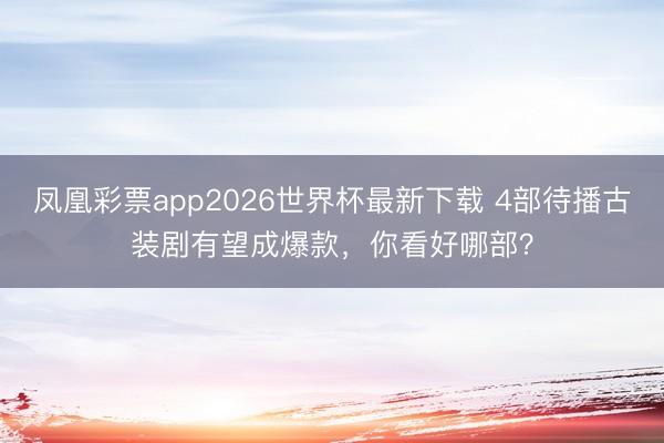 凤凰彩票app2026世界杯最新下载 4部待播古装剧有望成爆款,你看好哪部?