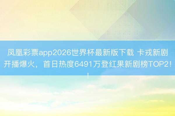 凤凰彩票app2026世界杯最新版下载 卡戎新剧开播爆火，首日热度6491万登红果新剧榜TOP2！