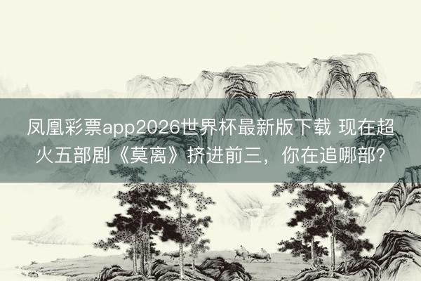 凤凰彩票app2026世界杯最新版下载 现在超火五部剧《莫离》挤进前三，你在追哪部？