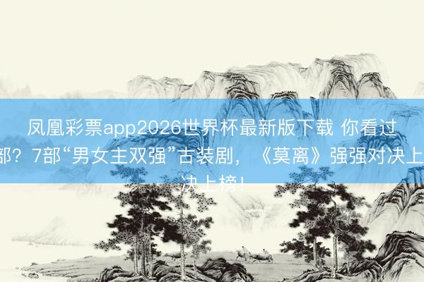 凤凰彩票app2026世界杯最新版下载 你看过几部？7部“男女主双强”古装剧，《莫离》强强对决上榜！