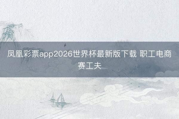 凤凰彩票app2026世界杯最新版下载 职工电商赛工夫