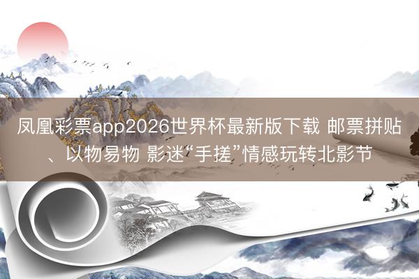 凤凰彩票app2026世界杯最新版下载 邮票拼贴、以物易物 影迷“手搓”情感玩转北影节