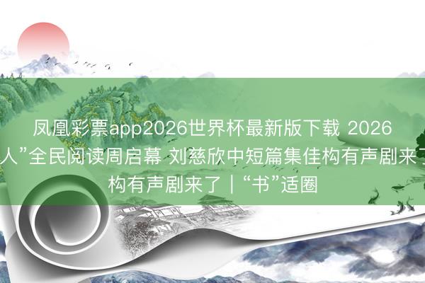凤凰彩票app2026世界杯最新版下载 2026年“书香成王人”全民阅读周启幕 刘慈欣中短篇集佳构有声剧来了｜“书”适圈