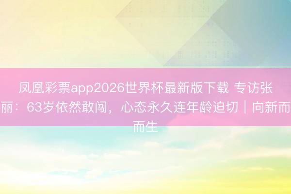 凤凰彩票app2026世界杯最新版下载 专访张凯丽：63岁依然敢闯，心态永久连年龄迫切｜向新而生