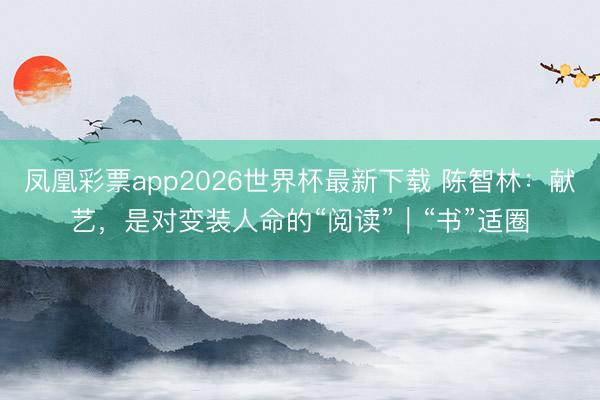 凤凰彩票app2026世界杯最新下载 陈智林：献艺，是对变装人命的“阅读”｜“书”适圈
