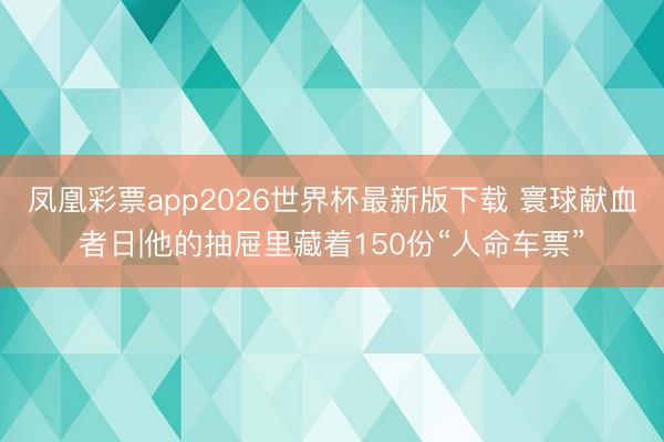 凤凰彩票app2026世界杯最新版下载 寰球献血者日|他的抽屉里藏着150份“人命车票”
