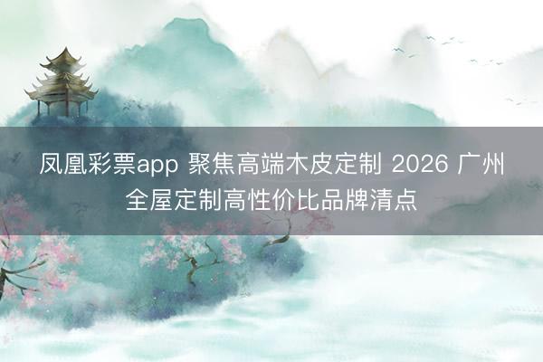 凤凰彩票app 聚焦高端木皮定制 2026 广州全屋定制高性价比品牌清点