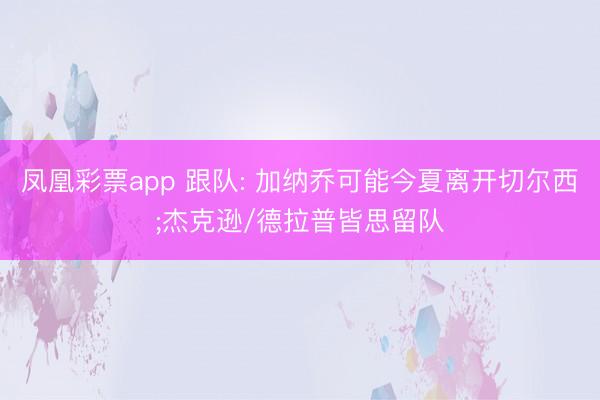 凤凰彩票app 跟队: 加纳乔可能今夏离开切尔西;杰克逊/德拉普皆思留队