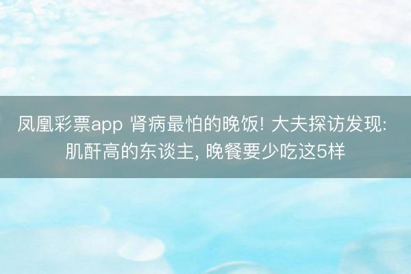 凤凰彩票app 肾病最怕的晚饭! 大夫探访发现: 肌酐高的东谈主， 晚餐要少吃这5样
