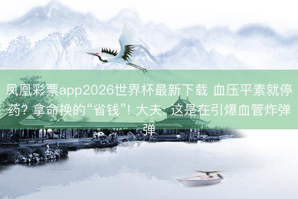 凤凰彩票app2026世界杯最新下载 血压平素就停药? 拿命换的“省钱”! 大夫: 这是在引爆血管炸弹