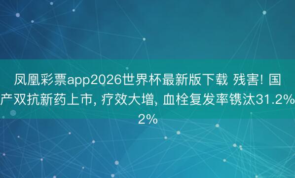 凤凰彩票app2026世界杯最新版下载 残害! 国产双抗新药上市， 疗效大增， 血栓复发率镌汰31.2%