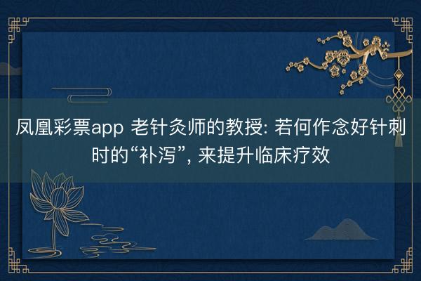 凤凰彩票app 老针灸师的教授: 若何作念好针刺时的“补泻”， 来提升临床疗效