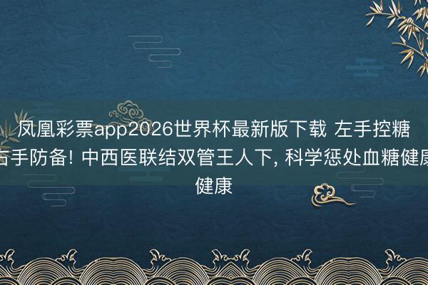 凤凰彩票app2026世界杯最新版下载 左手控糖右手防备! 中西医联结双管王人下， 科学惩处血糖健康