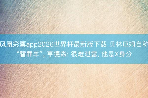 凤凰彩票app2026世界杯最新版下载 贝林厄姆自称“替罪羊”， 亨德森: 很难泄露， 他是X身分