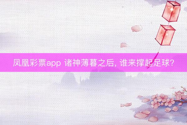 凤凰彩票app 诸神薄暮之后， 谁来撑起足球?