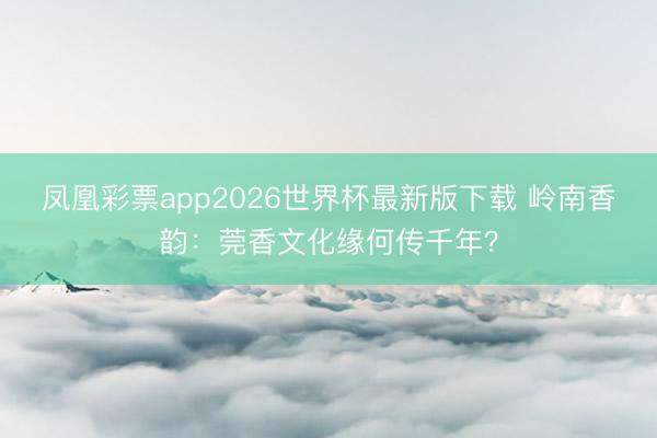 凤凰彩票app2026世界杯最新版下载 岭南香韵:莞香文化缘何传千年?