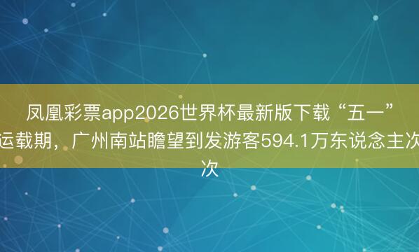 凤凰彩票app2026世界杯最新版下载 “五一”运载期，广州南站瞻望到发游客594.1万东说念主次