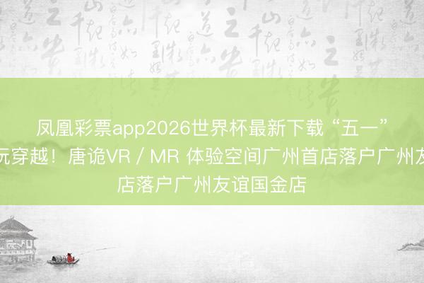 凤凰彩票app2026世界杯最新下载 “五一”在家门口玩穿越！唐诡VR／MR 体验空间广州首店落户广州友谊国金店