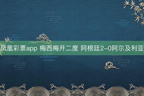 凤凰彩票app 梅西梅开二度 阿根廷2-0阿尔及利亚