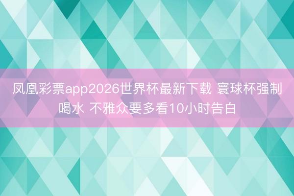 凤凰彩票app2026世界杯最新下载 寰球杯强制喝水 不雅众要多看10小时告白