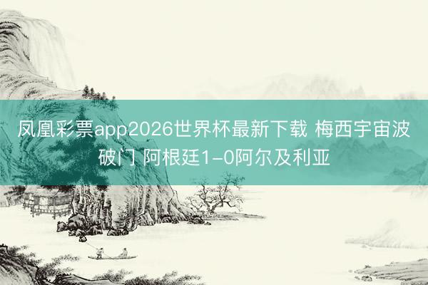凤凰彩票app2026世界杯最新下载 梅西宇宙波破门 阿根廷1-0阿尔及利亚