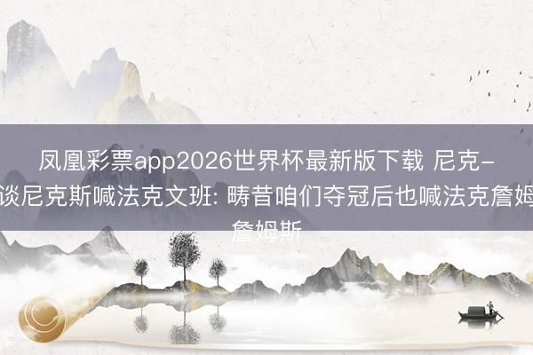 凤凰彩票app2026世界杯最新版下载 尼克-杨谈尼克斯喊法克文班: 畴昔咱们夺冠后也喊法克詹姆斯
