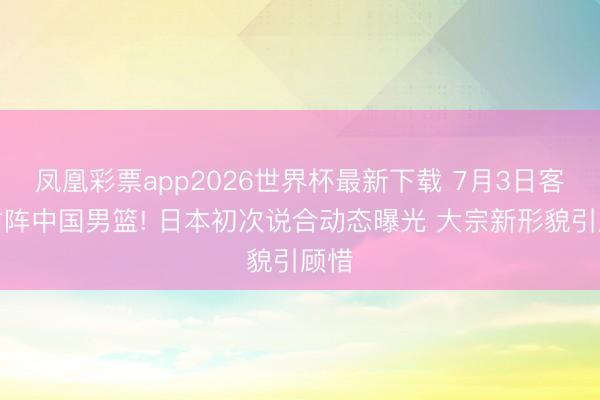 凤凰彩票app2026世界杯最新下载 7月3日客场对阵中国男篮! 日本初次说合动态曝光 大宗新形貌引顾惜