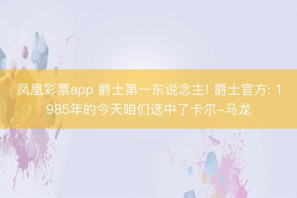 凤凰彩票app 爵士第一东说念主! 爵士官方: 1985年的今天咱们选中了卡尔-马龙