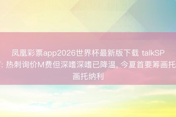 凤凰彩票app2026世界杯最新版下载 talkSPORT: 热刺询价M费但深嗜深嗜已降温, 今夏首要筹画托纳利