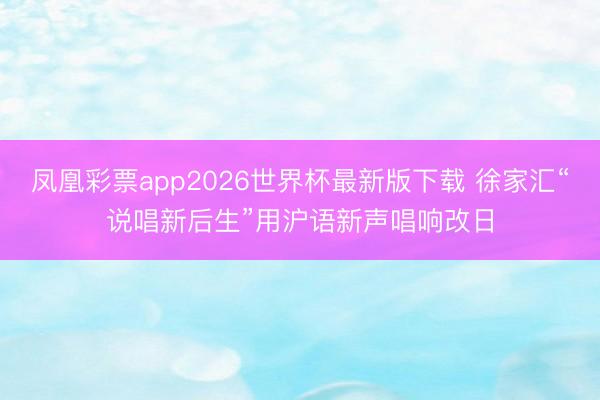 凤凰彩票app2026世界杯最新版下载 徐家汇“说唱新后生”用沪语新声唱响改日