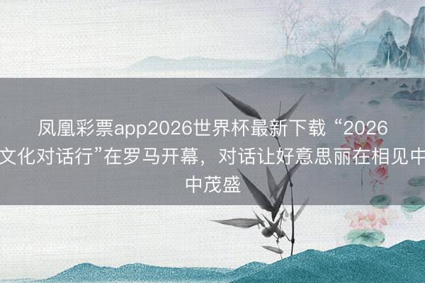 凤凰彩票app2026世界杯最新下载 “2026满意文化对话行”在罗马开幕,对话让好意思丽在相见中茂盛